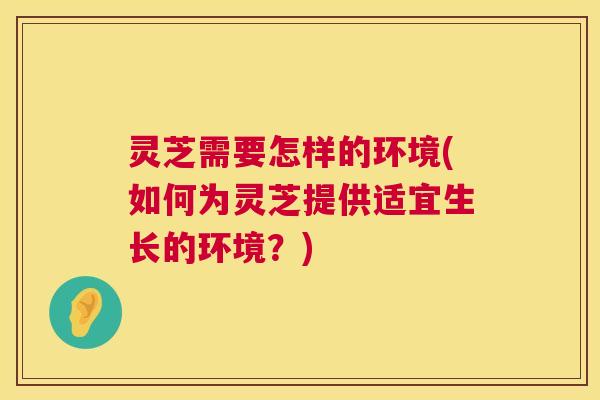 灵芝需要怎样的环境(如何为灵芝提供适宜生长的环境?) 灵芝需要怎样的环境(如何为灵芝提供适宜生长的环境?)