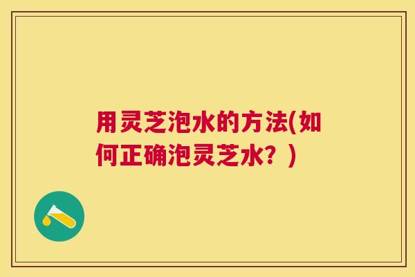 用灵芝泡水的方法(如何正确泡灵芝水?) 用灵芝泡水的方法(如何正确泡灵芝水?)