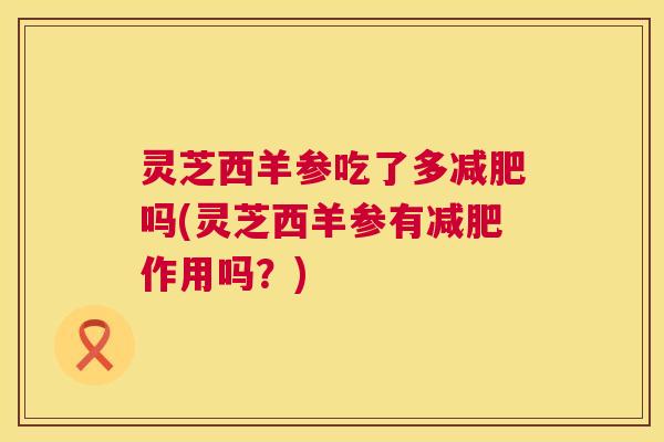 灵芝西羊参吃了多吗(灵芝西羊参有作用吗?) 灵芝西羊参吃了多吗(灵芝西羊参有作用吗?)