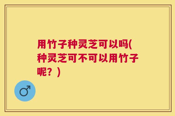用竹子种灵芝可以吗(种灵芝可不可以用竹子呢？)