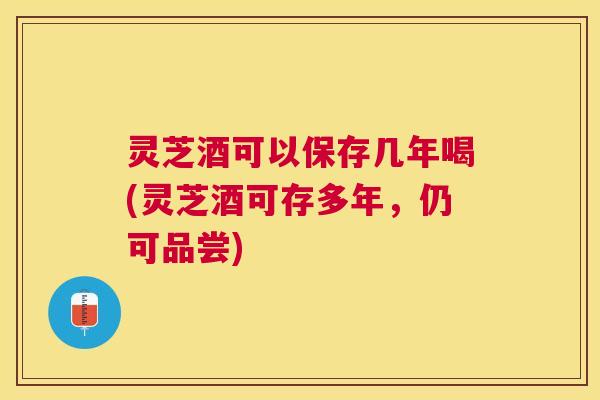 灵芝酒可以保存几年喝(灵芝酒可存多年,仍可品尝) 灵芝酒可以保存几年喝(灵芝酒可存多年,仍可品尝)