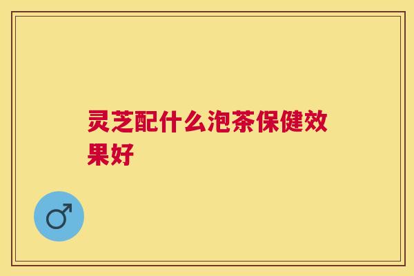 灵芝配什么泡茶保健效果好 灵芝配什么泡茶保健效果好