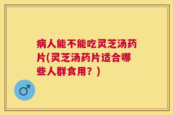 人能不能吃灵芝汤药片(灵芝汤药片适合哪些人群食用?) 人能不能吃灵芝汤药片(灵芝汤药片适合哪些人群食用?)