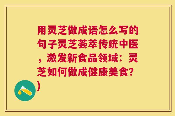 用灵芝做成语怎么写的句子灵芝荟萃传统中医,激发新食品领域:灵芝如何做成健康美食?) 用灵芝做成语怎么写的句子灵芝荟萃传统中医,激发新食品领域:灵芝如何做成健康美食?)