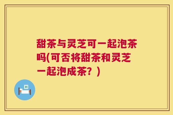 甜茶与灵芝可一起泡茶吗(可否将甜茶和灵芝一起泡成茶?) 甜茶与灵芝可一起泡茶吗(可否将甜茶和灵芝一起泡成茶?)