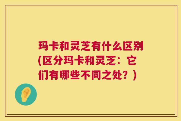 玛卡和灵芝有什么区别(区分玛卡和灵芝:它们有哪些不同之处?) 玛卡和灵芝有什么区别(区分玛卡和灵芝:它们有哪些不同之处?)