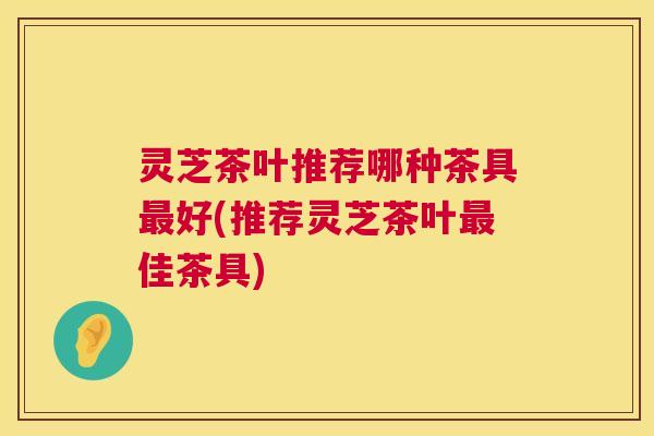 灵芝茶叶推荐哪种茶具好(推荐灵芝茶叶佳茶具) 灵芝茶叶推荐哪种茶具好(推荐灵芝茶叶佳茶具)
