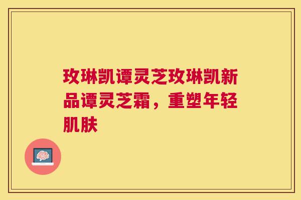 玫琳凯谭灵芝玫琳凯新品谭灵芝霜,重塑年轻 玫琳凯谭灵芝玫琳凯新品谭灵芝霜,重塑年轻