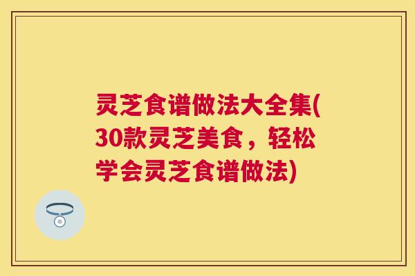 灵芝食谱做法大全集(30款灵芝美食,轻松学会灵芝食谱做法) 灵芝食谱做法大全集(30款灵芝美食,轻松学会灵芝食谱做法)