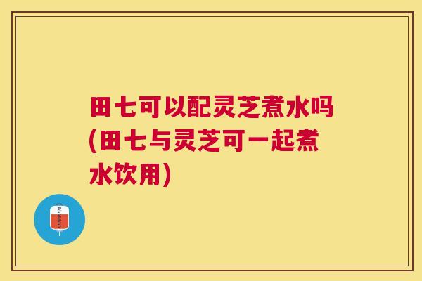 田七可以配灵芝煮水吗(田七与灵芝可一起煮水饮用) 田七可以配灵芝煮水吗(田七与灵芝可一起煮水饮用)