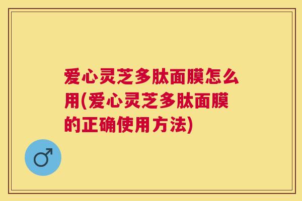 爱心灵芝多肽面膜怎么用(爱心灵芝多肽面膜的正确使用方法) 爱心灵芝多肽面膜怎么用(爱心灵芝多肽面膜的正确使用方法)