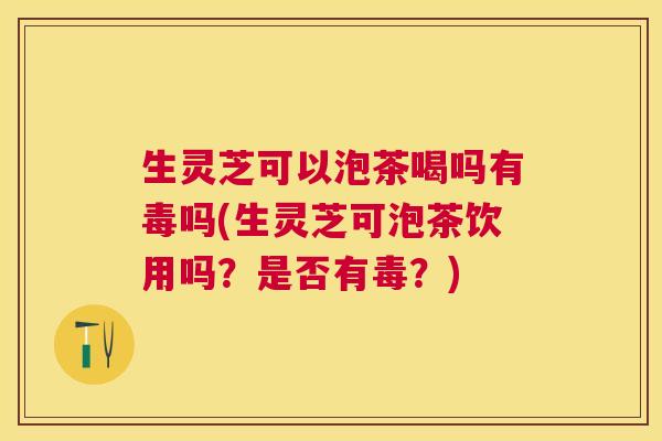 生灵芝可以泡茶喝吗有毒吗(生灵芝可泡茶饮用吗?是否有毒?) 生灵芝可以泡茶喝吗有毒吗(生灵芝可泡茶饮用吗?是否有毒?)