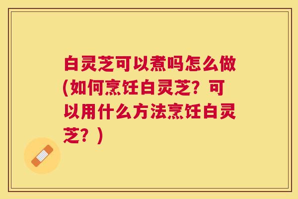 白灵芝可以煮吗怎么做(如何烹饪白灵芝?可以用什么方法烹饪白灵芝?) 白灵芝可以煮吗怎么做(如何烹饪白灵芝?可以用什么方法烹饪白灵芝?)