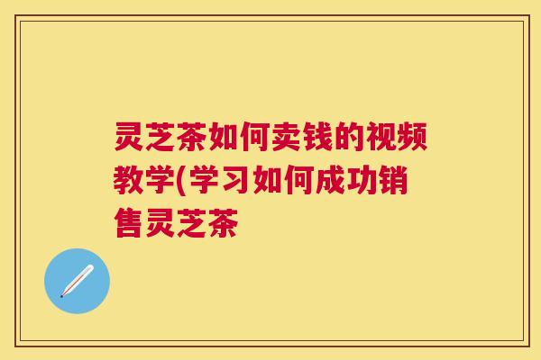 灵芝茶如何卖钱的视频教学(学习如何成功销售灵芝茶 灵芝茶如何卖钱的视频教学(学习如何成功销售灵芝茶