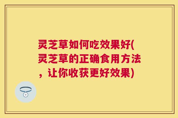 灵芝草如何吃效果好(灵芝草的正确食用方法，让你收获更好效果)