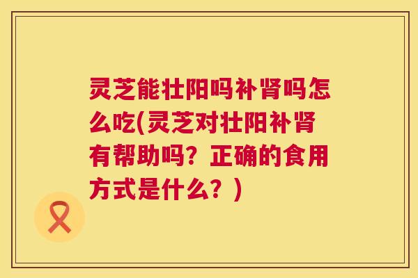 灵芝能壮阳吗补吗怎么吃(灵芝对壮阳补有帮助吗?正确的食用方式是什么?) 灵芝能壮阳吗补吗怎么吃(灵芝对壮阳补有帮助吗?正确的食用方式是什么?)