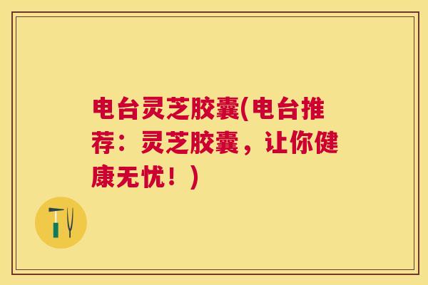 电台灵芝胶囊(电台推荐:灵芝胶囊,让你健康无忧!) 电台灵芝胶囊(电台推荐:灵芝胶囊,让你健康无忧!)