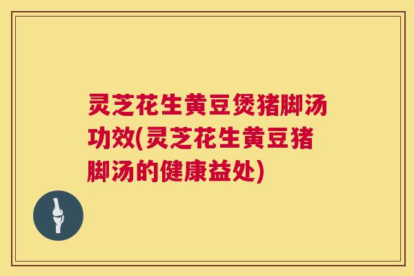 灵芝花生黄豆煲猪脚汤功效(灵芝花生黄豆猪脚汤的健康益处) 灵芝花生黄豆煲猪脚汤功效(灵芝花生黄豆猪脚汤的健康益处)