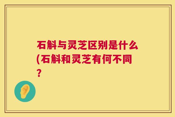 石斛与灵芝区别是什么(石斛和灵芝有何不同? 石斛与灵芝区别是什么(石斛和灵芝有何不同?