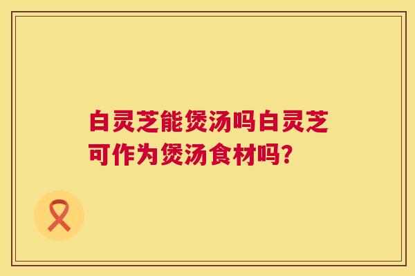 白灵芝能煲汤吗白灵芝可作为煲汤食材吗? 白灵芝能煲汤吗白灵芝可作为煲汤食材吗?