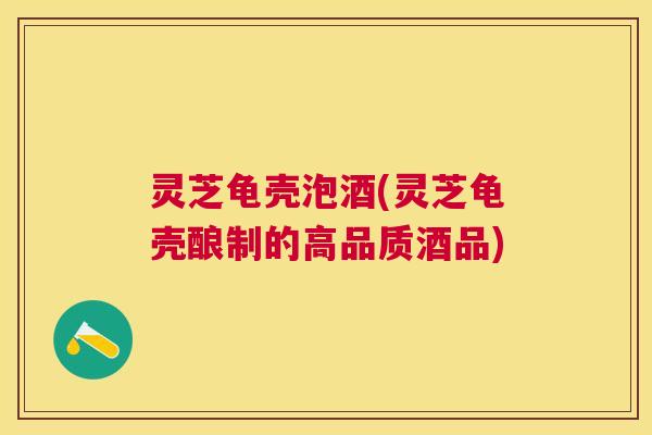 灵芝龟壳泡酒(灵芝龟壳酿制的高品质酒品) 灵芝龟壳泡酒(灵芝龟壳酿制的高品质酒品)