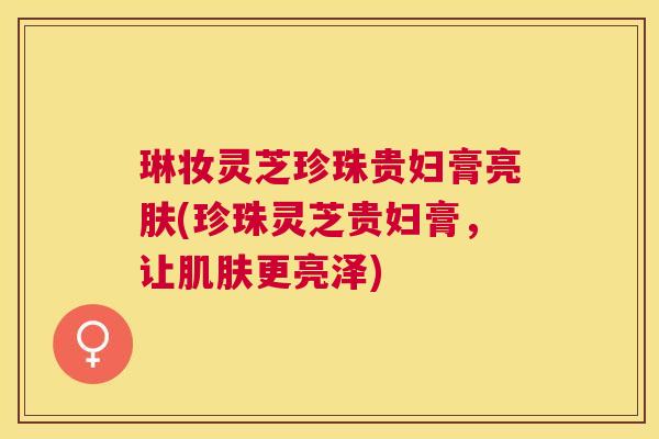 琳妆灵芝珍珠贵妇膏亮肤(珍珠灵芝贵妇膏,让更亮泽) 琳妆灵芝珍珠贵妇膏亮肤(珍珠灵芝贵妇膏,让更亮泽)
