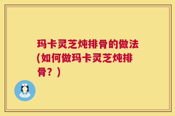 玛卡灵芝炖排骨的做法(如何做玛卡灵芝炖排骨?) 玛卡灵芝炖排骨的做法(如何做玛卡灵芝炖排骨?)