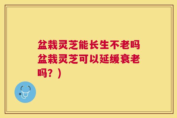 盆栽灵芝能长生不老吗盆栽灵芝可以延缓吗?) 盆栽灵芝能长生不老吗盆栽灵芝可以延缓吗?)