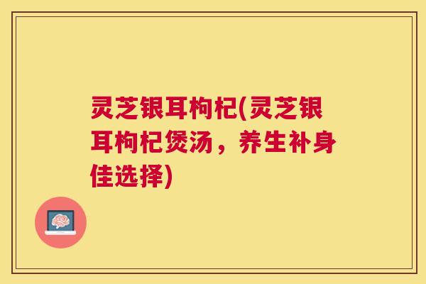 灵芝银耳枸杞(灵芝银耳枸杞煲汤,养生补身佳选择) 灵芝银耳枸杞(灵芝银耳枸杞煲汤,养生补身佳选择)