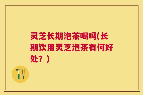 灵芝长期泡茶喝吗(长期饮用灵芝泡茶有何好处?) 灵芝长期泡茶喝吗(长期饮用灵芝泡茶有何好处?)