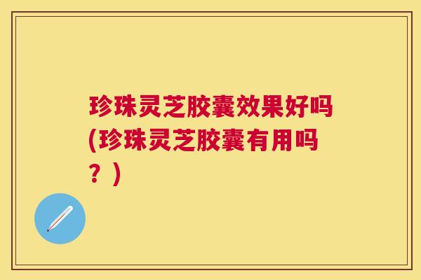 珍珠灵芝胶囊效果好吗(珍珠灵芝胶囊有用吗?) 珍珠灵芝胶囊效果好吗(珍珠灵芝胶囊有用吗?)