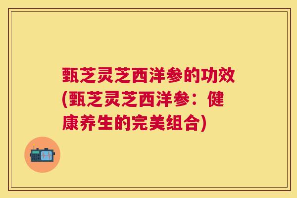 甄芝灵芝西洋参的功效(甄芝灵芝西洋参:健康养生的完美组合) 甄芝灵芝西洋参的功效(甄芝灵芝西洋参:健康养生的完美组合)