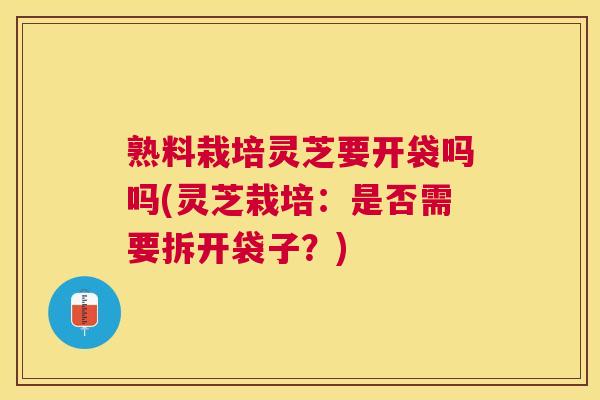 熟料栽培灵芝要开袋吗吗(灵芝栽培:是否需要拆开袋子?) 熟料栽培灵芝要开袋吗吗(灵芝栽培:是否需要拆开袋子?)