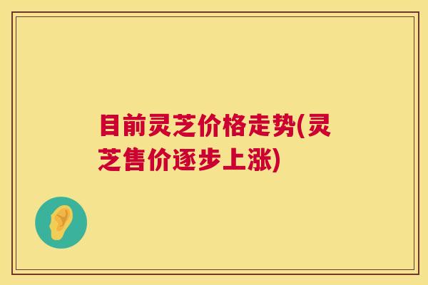目前灵芝价格走势(灵芝售价逐步上涨) 目前灵芝价格走势(灵芝售价逐步上涨)