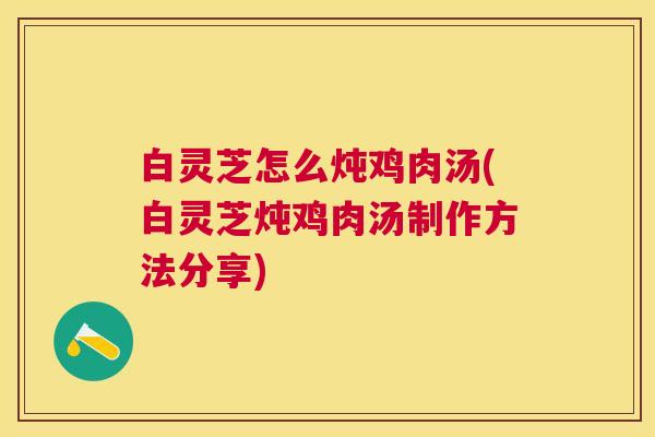 白灵芝怎么炖鸡肉汤(白灵芝炖鸡肉汤制作方法分享) 白灵芝怎么炖鸡肉汤(白灵芝炖鸡肉汤制作方法分享)