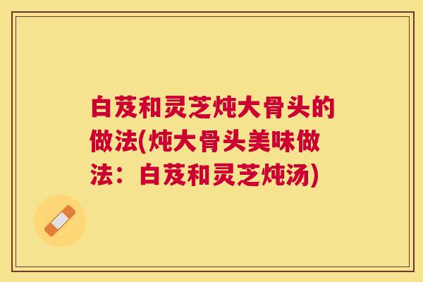 白芨和灵芝炖大骨头的做法(炖大骨头美味做法:白芨和灵芝炖汤) 白芨和灵芝炖大骨头的做法(炖大骨头美味做法:白芨和灵芝炖汤)