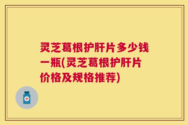 灵芝葛根片多少钱一瓶(灵芝葛根片价格及规格推荐) 灵芝葛根片多少钱一瓶(灵芝葛根片价格及规格推荐)