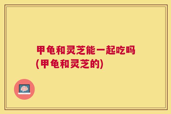 甲龟和灵芝能一起吃吗(甲龟和灵芝的) 甲龟和灵芝能一起吃吗(甲龟和灵芝的)