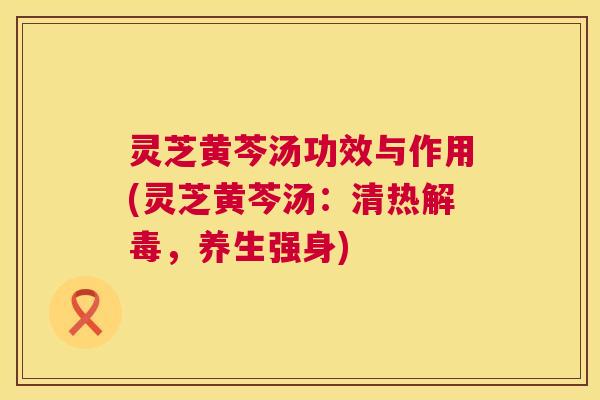 灵芝黄芩汤功效与作用(灵芝黄芩汤:清热,养生强身) 灵芝黄芩汤功效与作用(灵芝黄芩汤:清热,养生强身)