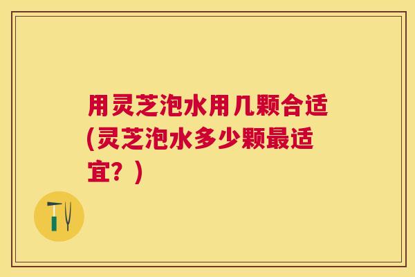 用灵芝泡水用几颗合适(灵芝泡水多少颗适宜?) 用灵芝泡水用几颗合适(灵芝泡水多少颗适宜?)
