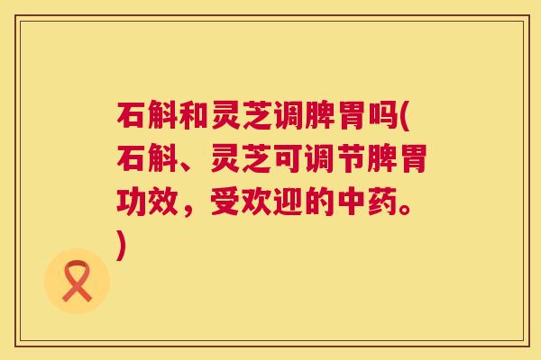 石斛和灵芝调脾胃吗(石斛、灵芝可调节脾胃功效,受欢迎的。) 石斛和灵芝调脾胃吗(石斛、灵芝可调节脾胃功效,受欢迎的。)