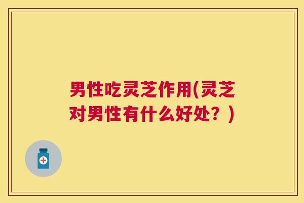 男性吃灵芝作用(灵芝对男性有什么好处?) 男性吃灵芝作用(灵芝对男性有什么好处?)