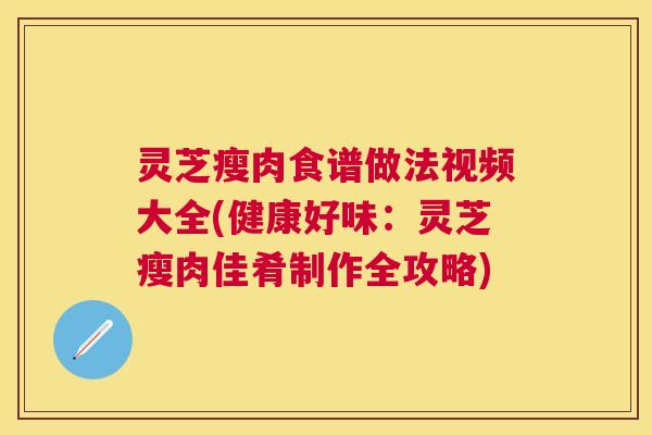 灵芝瘦肉食谱做法视频大全(健康好味:灵芝瘦肉佳肴制作全攻略) 灵芝瘦肉食谱做法视频大全(健康好味:灵芝瘦肉佳肴制作全攻略)