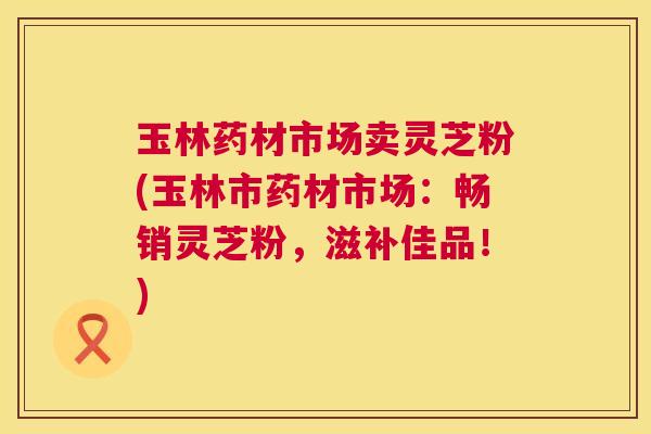 玉林药材市场卖灵芝粉(玉林市药材市场:畅销灵芝粉,滋补佳品!) 玉林药材市场卖灵芝粉(玉林市药材市场:畅销灵芝粉,滋补佳品!)