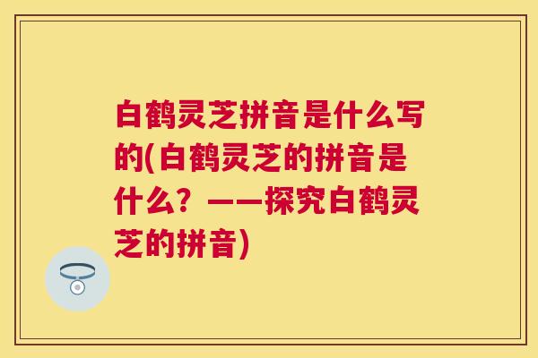 白鹤灵芝拼音是什么写的(白鹤灵芝的拼音是什么?——探究白鹤灵芝的拼音) 白鹤灵芝拼音是什么写的(白鹤灵芝的拼音是什么?——探究白鹤灵芝的拼音)