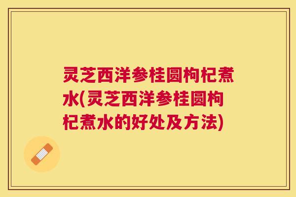 灵芝西洋参桂圆枸杞煮水(灵芝西洋参桂圆枸杞煮水的好处及方法) 灵芝西洋参桂圆枸杞煮水(灵芝西洋参桂圆枸杞煮水的好处及方法)