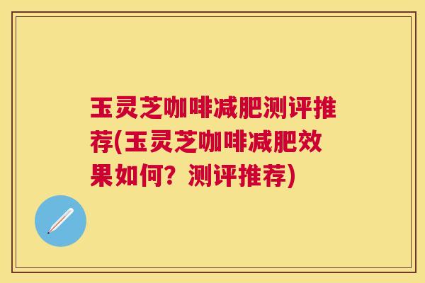 玉灵芝咖啡测评推荐(玉灵芝咖啡效果如何？测评推荐)
