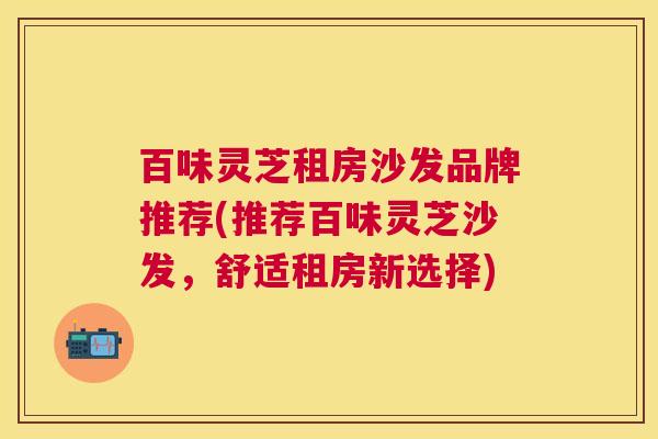 百味灵芝租房沙发品牌推荐(推荐百味灵芝沙发,舒适租房新选择) 百味灵芝租房沙发品牌推荐(推荐百味灵芝沙发,舒适租房新选择)