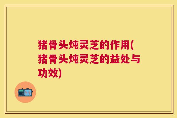 猪骨头炖灵芝的作用(猪骨头炖灵芝的益处与功效) 猪骨头炖灵芝的作用(猪骨头炖灵芝的益处与功效)