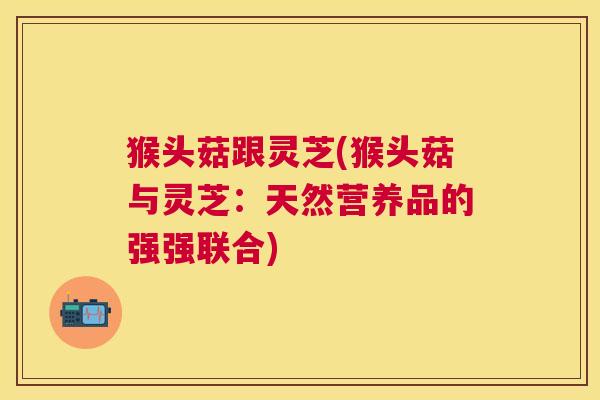 猴头菇跟灵芝(猴头菇与灵芝:天然营养品的强强联合) 猴头菇跟灵芝(猴头菇与灵芝:天然营养品的强强联合)